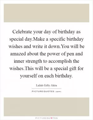 Celebrate your day of birthday as special day.Make a specific birthday wishes and write it down.You will be amazed about the power of pen and inner strength to accomplish the wishes.This will be a special gift for yourself on each birthday Picture Quote #1