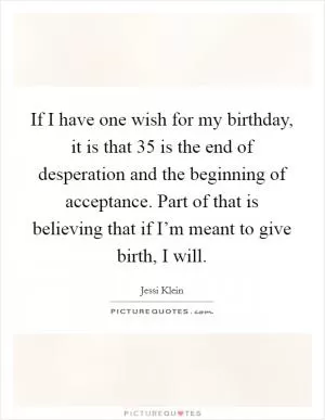 If I have one wish for my birthday, it is that 35 is the end of desperation and the beginning of acceptance. Part of that is believing that if I’m meant to give birth, I will Picture Quote #1