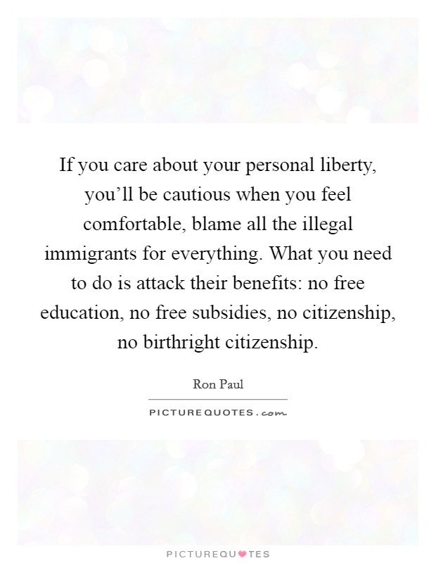 If you care about your personal liberty, you'll be cautious when you feel comfortable, blame all the illegal immigrants for everything. What you need to do is attack their benefits: no free education, no free subsidies, no citizenship, no birthright citizenship. Picture Quote #1