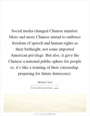 Social media changed Chinese mindset. More and more Chinese intend to embrace freedom of speech and human rights as their birthright, not some imported American privilege. But also, it gave the Chinese a national public sphere for people to, it’s like a training of their citizenship, preparing for future democracy Picture Quote #1