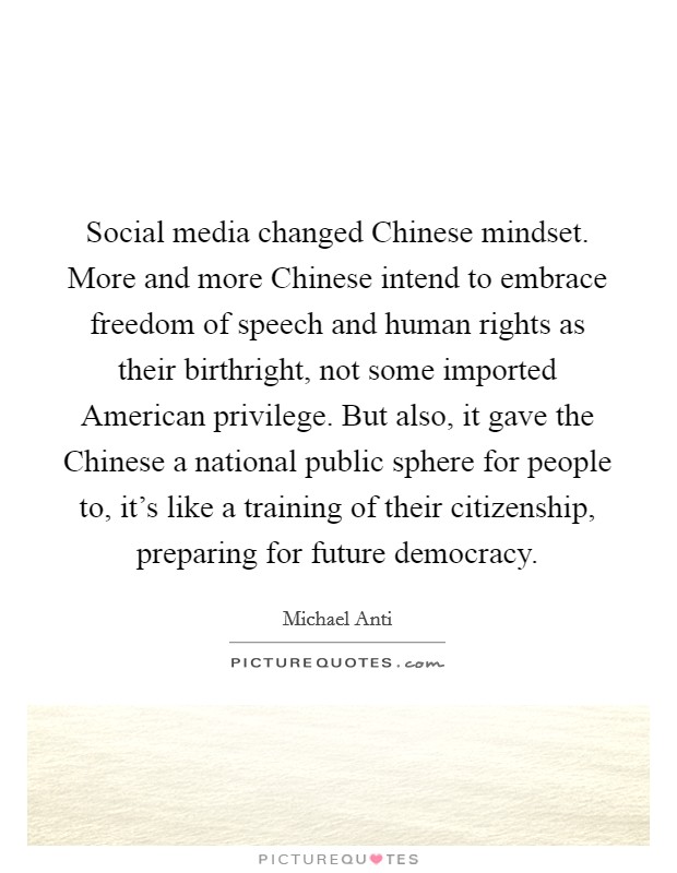 Social media changed Chinese mindset. More and more Chinese intend to embrace freedom of speech and human rights as their birthright, not some imported American privilege. But also, it gave the Chinese a national public sphere for people to, it's like a training of their citizenship, preparing for future democracy. Picture Quote #1