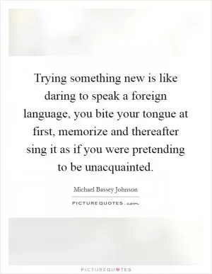 Trying something new is like daring to speak a foreign language, you bite your tongue at first, memorize and thereafter sing it as if you were pretending to be unacquainted Picture Quote #1