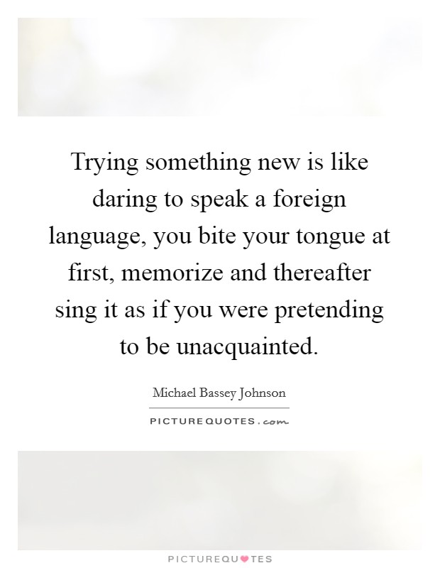 Trying something new is like daring to speak a foreign language, you bite your tongue at first, memorize and thereafter sing it as if you were pretending to be unacquainted. Picture Quote #1