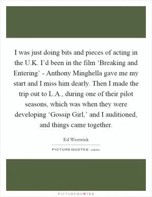 I was just doing bits and pieces of acting in the U.K. I’d been in the film ‘Breaking and Entering’ - Anthony Minghella gave me my start and I miss him dearly. Then I made the trip out to L.A., during one of their pilot seasons, which was when they were developing ‘Gossip Girl,’ and I auditioned, and things came together Picture Quote #1