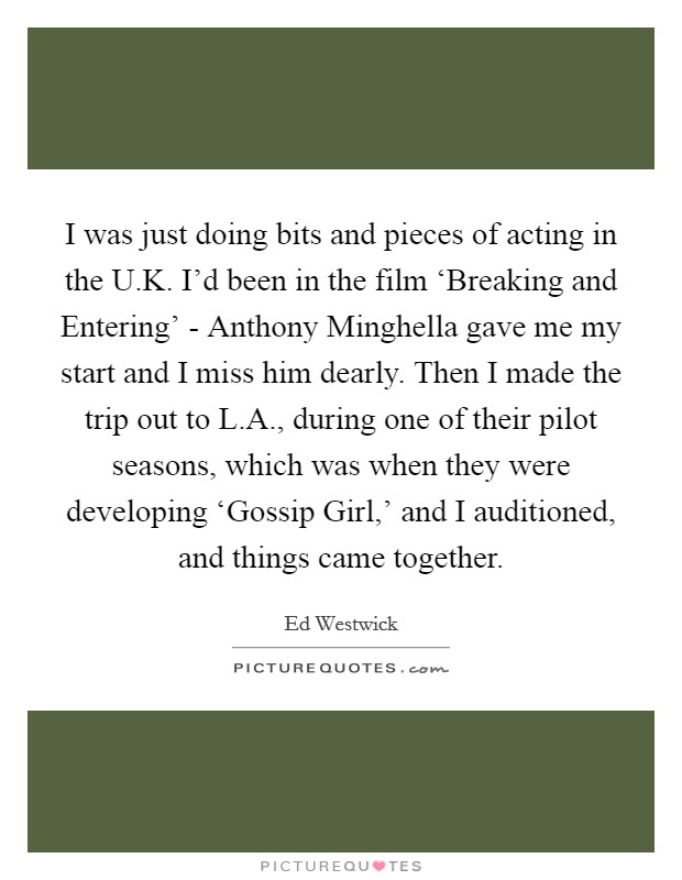 I was just doing bits and pieces of acting in the U.K. I'd been in the film ‘Breaking and Entering' - Anthony Minghella gave me my start and I miss him dearly. Then I made the trip out to L.A., during one of their pilot seasons, which was when they were developing ‘Gossip Girl,' and I auditioned, and things came together. Picture Quote #1
