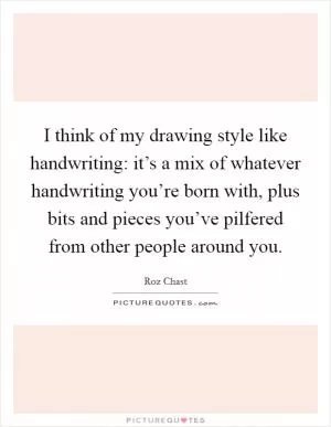 I think of my drawing style like handwriting: it’s a mix of whatever handwriting you’re born with, plus bits and pieces you’ve pilfered from other people around you Picture Quote #1