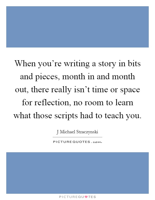 When you're writing a story in bits and pieces, month in and month out, there really isn't time or space for reflection, no room to learn what those scripts had to teach you. Picture Quote #1