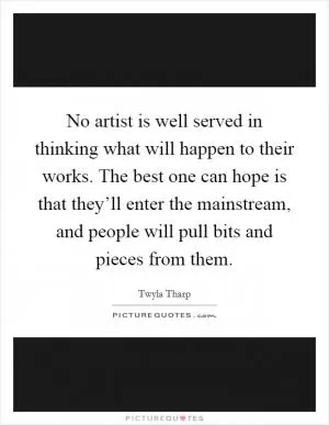No artist is well served in thinking what will happen to their works. The best one can hope is that they’ll enter the mainstream, and people will pull bits and pieces from them Picture Quote #1