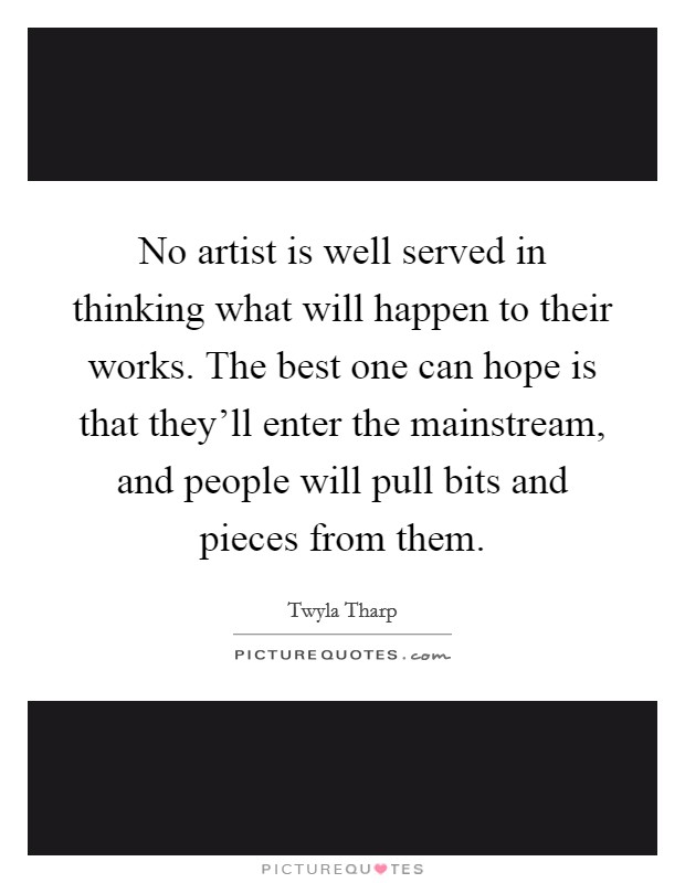 No artist is well served in thinking what will happen to their works. The best one can hope is that they'll enter the mainstream, and people will pull bits and pieces from them. Picture Quote #1