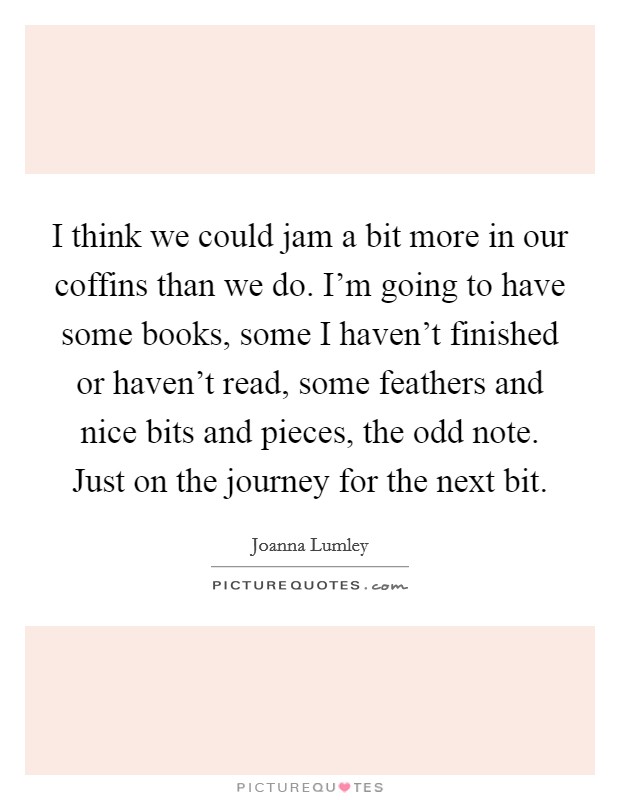 I think we could jam a bit more in our coffins than we do. I'm going to have some books, some I haven't finished or haven't read, some feathers and nice bits and pieces, the odd note. Just on the journey for the next bit. Picture Quote #1