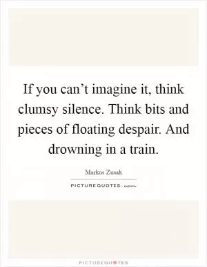 If you can’t imagine it, think clumsy silence. Think bits and pieces of floating despair. And drowning in a train Picture Quote #1