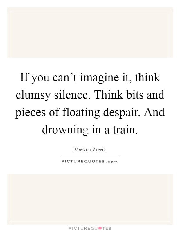 If you can't imagine it, think clumsy silence. Think bits and pieces of floating despair. And drowning in a train. Picture Quote #1