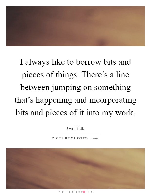 I always like to borrow bits and pieces of things. There's a line between jumping on something that's happening and incorporating bits and pieces of it into my work. Picture Quote #1