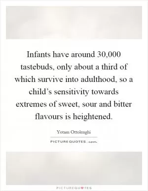 Infants have around 30,000 tastebuds, only about a third of which survive into adulthood, so a child’s sensitivity towards extremes of sweet, sour and bitter flavours is heightened Picture Quote #1