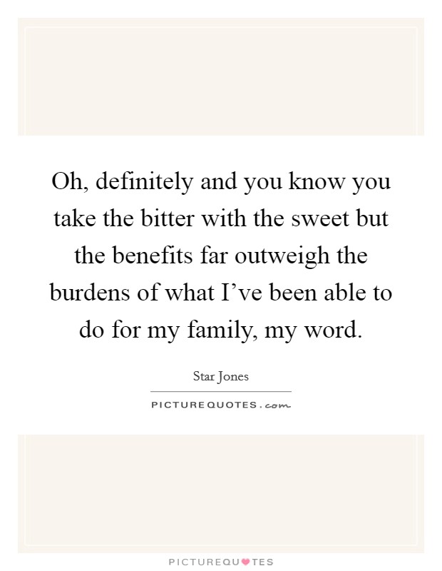 Oh, definitely and you know you take the bitter with the sweet but the benefits far outweigh the burdens of what I've been able to do for my family, my word. Picture Quote #1