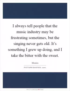 I always tell people that the music industry may be frustrating sometimes, but the singing never gets old. It’s something I grew up doing, and I take the bitter with the sweet Picture Quote #1