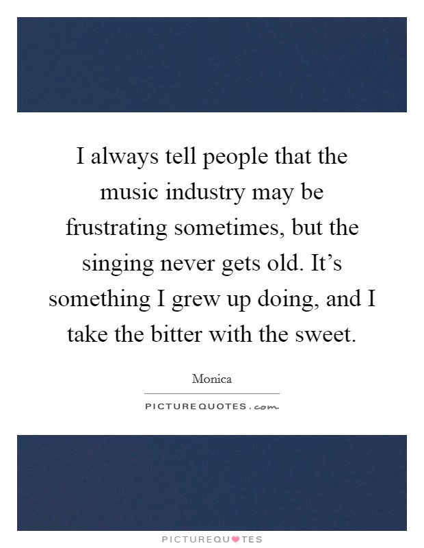 I always tell people that the music industry may be frustrating sometimes, but the singing never gets old. It's something I grew up doing, and I take the bitter with the sweet. Picture Quote #1