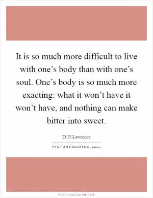 It is so much more difficult to live with one’s body than with one’s soul. One’s body is so much more exacting: what it won’t have it won’t have, and nothing can make bitter into sweet Picture Quote #1