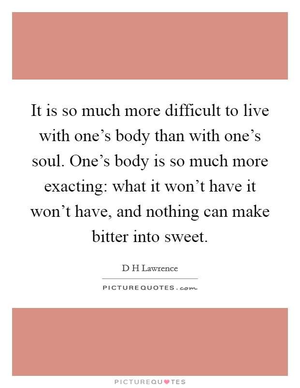 It is so much more difficult to live with one's body than with one's soul. One's body is so much more exacting: what it won't have it won't have, and nothing can make bitter into sweet. Picture Quote #1
