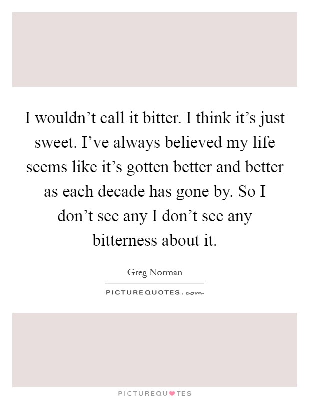 I wouldn't call it bitter. I think it's just sweet. I've always believed my life seems like it's gotten better and better as each decade has gone by. So I don't see any I don't see any bitterness about it. Picture Quote #1