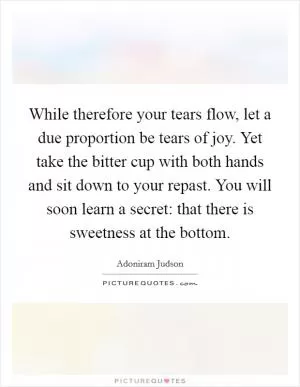 While therefore your tears flow, let a due proportion be tears of joy. Yet take the bitter cup with both hands and sit down to your repast. You will soon learn a secret: that there is sweetness at the bottom Picture Quote #1