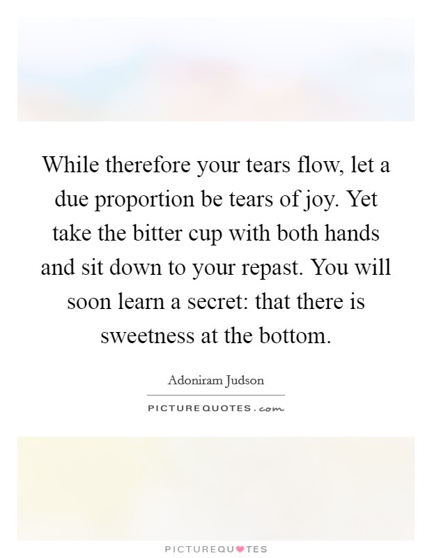 While therefore your tears flow, let a due proportion be tears of joy. Yet take the bitter cup with both hands and sit down to your repast. You will soon learn a secret: that there is sweetness at the bottom. Picture Quote #1