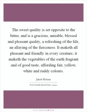 The sweet quality is set opposite to the bitter, and is a gracious, amiable, blessed and pleasant quality, a refreshing of the life, an allaying of the fierceness. It maketh all pleasant and friendly in every creature; it maketh the vegetables of the earth fragrant and of good taste, affording fair, yellow, white and ruddy colours Picture Quote #1