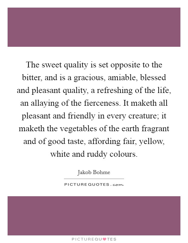 The sweet quality is set opposite to the bitter, and is a gracious, amiable, blessed and pleasant quality, a refreshing of the life, an allaying of the fierceness. It maketh all pleasant and friendly in every creature; it maketh the vegetables of the earth fragrant and of good taste, affording fair, yellow, white and ruddy colours. Picture Quote #1