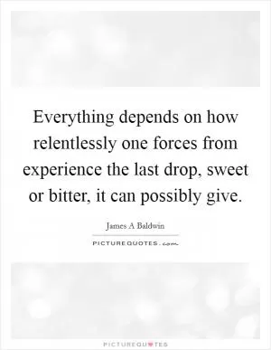 Everything depends on how relentlessly one forces from experience the last drop, sweet or bitter, it can possibly give Picture Quote #1