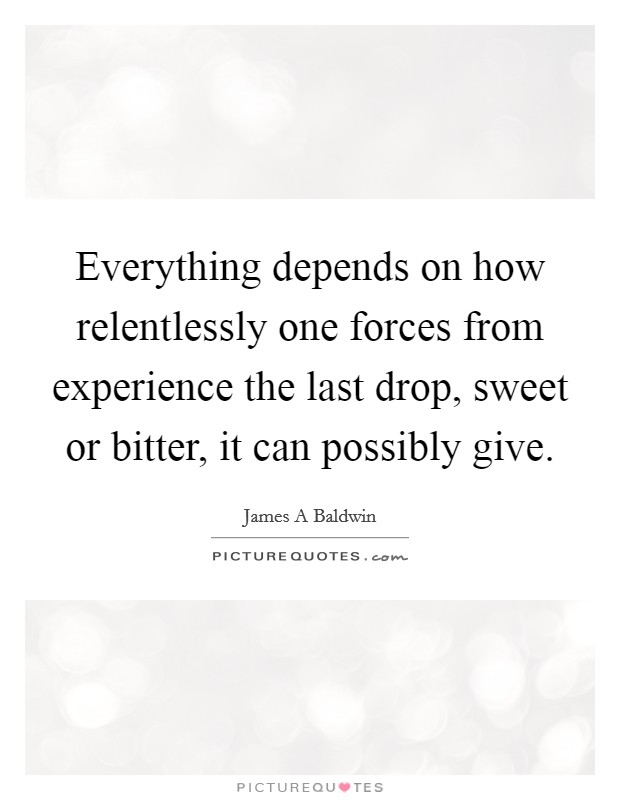 Everything depends on how relentlessly one forces from experience the last drop, sweet or bitter, it can possibly give. Picture Quote #1