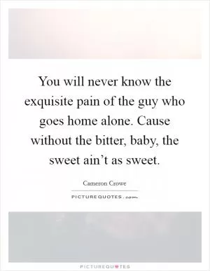 You will never know the exquisite pain of the guy who goes home alone. Cause without the bitter, baby, the sweet ain’t as sweet Picture Quote #1