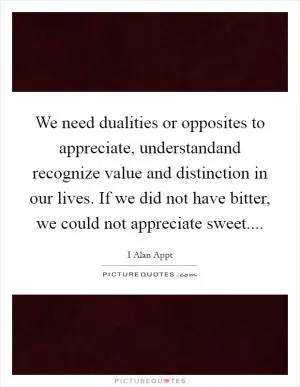 We need dualities or opposites to appreciate, understandand recognize value and distinction in our lives. If we did not have bitter, we could not appreciate sweet Picture Quote #1