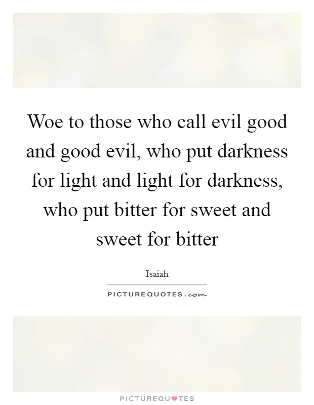 Woe to those who call evil good and good evil, who put darkness for light and light for darkness, who put bitter for sweet and sweet for bitter Picture Quote #1