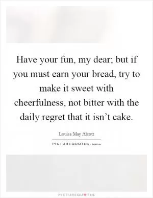 Have your fun, my dear; but if you must earn your bread, try to make it sweet with cheerfulness, not bitter with the daily regret that it isn’t cake Picture Quote #1
