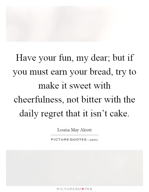 Have your fun, my dear; but if you must earn your bread, try to make it sweet with cheerfulness, not bitter with the daily regret that it isn't cake. Picture Quote #1