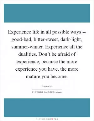 Experience life in all possible ways -- good-bad, bitter-sweet, dark-light, summer-winter. Experience all the dualities. Don’t be afraid of experience, because the more experience you have, the more mature you become Picture Quote #1