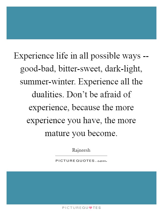 Experience life in all possible ways -- good-bad, bitter-sweet, dark-light, summer-winter. Experience all the dualities. Don't be afraid of experience, because the more experience you have, the more mature you become. Picture Quote #1