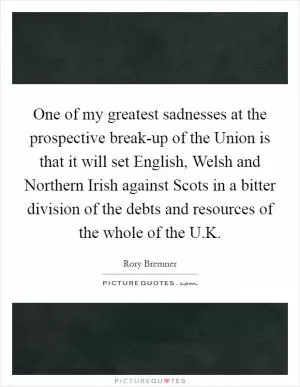 One of my greatest sadnesses at the prospective break-up of the Union is that it will set English, Welsh and Northern Irish against Scots in a bitter division of the debts and resources of the whole of the U.K Picture Quote #1