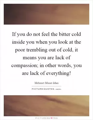 If you do not feel the bitter cold inside you when you look at the poor trembling out of cold, it means you are lack of compassion; in other words, you are lack of everything! Picture Quote #1