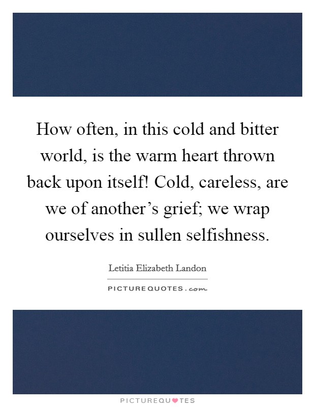 How often, in this cold and bitter world, is the warm heart thrown back upon itself! Cold, careless, are we of another's grief; we wrap ourselves in sullen selfishness. Picture Quote #1