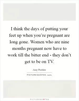 I think the days of putting your feet up when you’re pregnant are long gone. Women who are nine months pregnant now have to work till the bitter end - they don’t get to be on TV Picture Quote #1