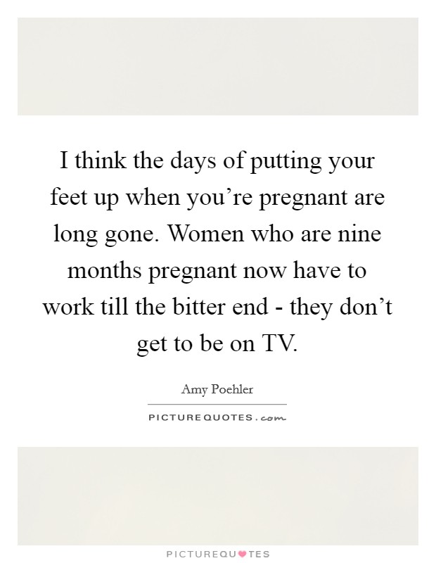 I think the days of putting your feet up when you're pregnant are long gone. Women who are nine months pregnant now have to work till the bitter end - they don't get to be on TV. Picture Quote #1