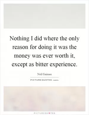 Nothing I did where the only reason for doing it was the money was ever worth it, except as bitter experience Picture Quote #1