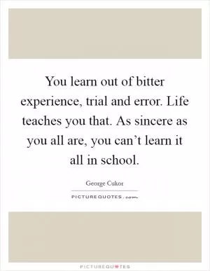 You learn out of bitter experience, trial and error. Life teaches you that. As sincere as you all are, you can’t learn it all in school Picture Quote #1