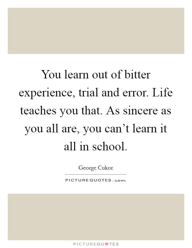 You learn out of bitter experience, trial and error. Life teaches you that. As sincere as you all are, you can't learn it all in school. Picture Quote #1