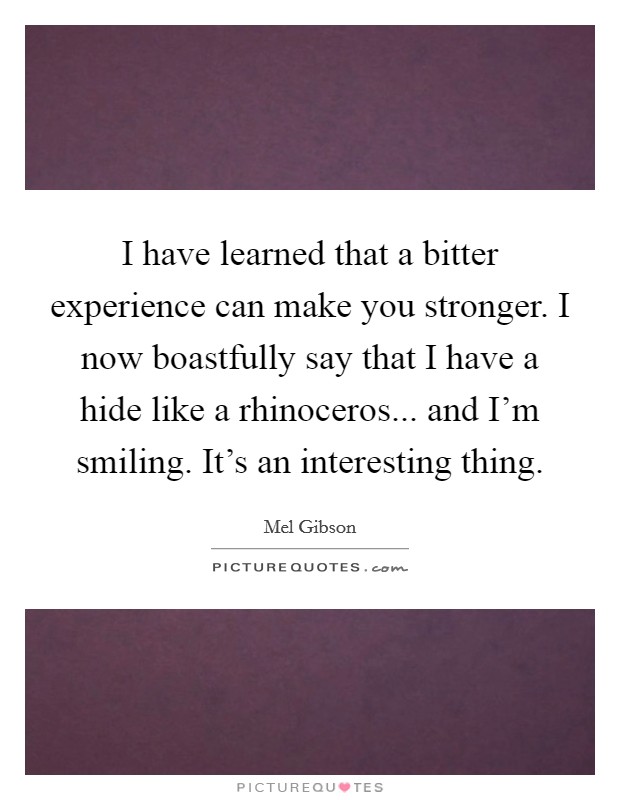 I have learned that a bitter experience can make you stronger. I now boastfully say that I have a hide like a rhinoceros... and I'm smiling. It's an interesting thing. Picture Quote #1