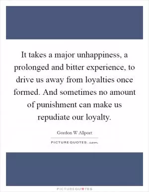 It takes a major unhappiness, a prolonged and bitter experience, to drive us away from loyalties once formed. And sometimes no amount of punishment can make us repudiate our loyalty Picture Quote #1