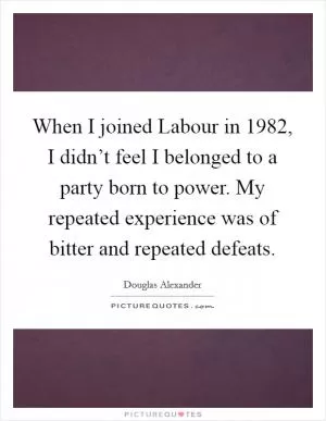 When I joined Labour in 1982, I didn’t feel I belonged to a party born to power. My repeated experience was of bitter and repeated defeats Picture Quote #1