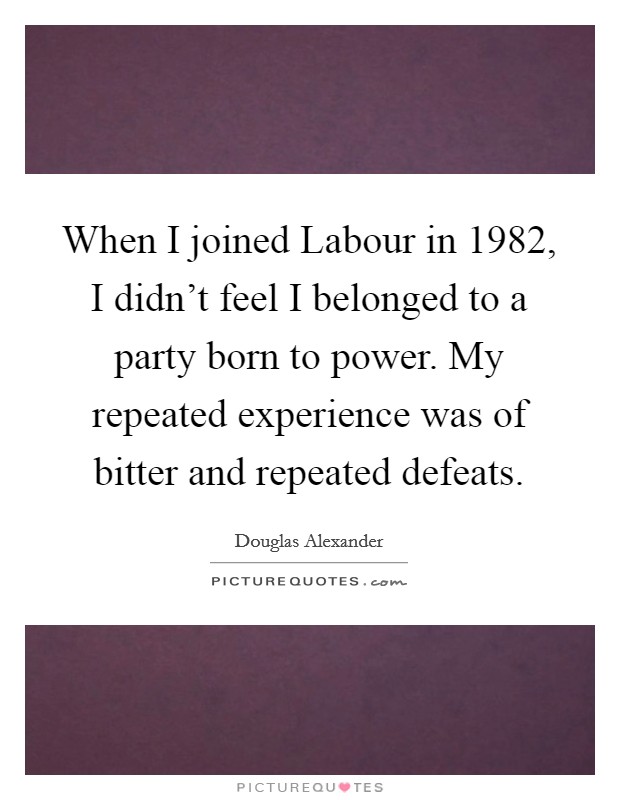 When I joined Labour in 1982, I didn't feel I belonged to a party born to power. My repeated experience was of bitter and repeated defeats. Picture Quote #1