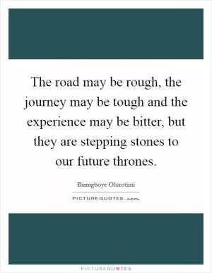 The road may be rough, the journey may be tough and the experience may be bitter, but they are stepping stones to our future thrones Picture Quote #1